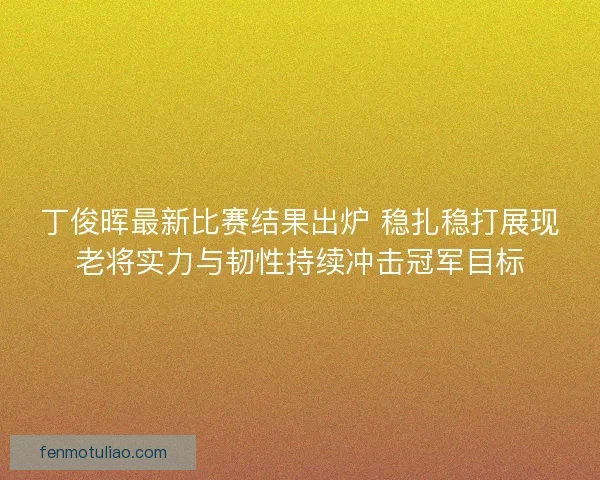 丁俊晖最新比赛结果出炉 稳扎稳打展现老将实力与韧性持续冲击冠军目标