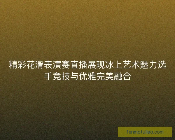 精彩花滑表演赛直播展现冰上艺术魅力选手竞技与优雅完美融合