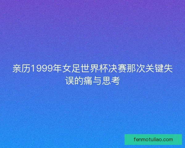 亲历1999年女足世界杯决赛那次关键失误的痛与思考