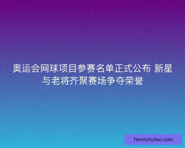 奥运会网球项目参赛名单正式公布 新星与老将齐聚赛场争夺荣誉