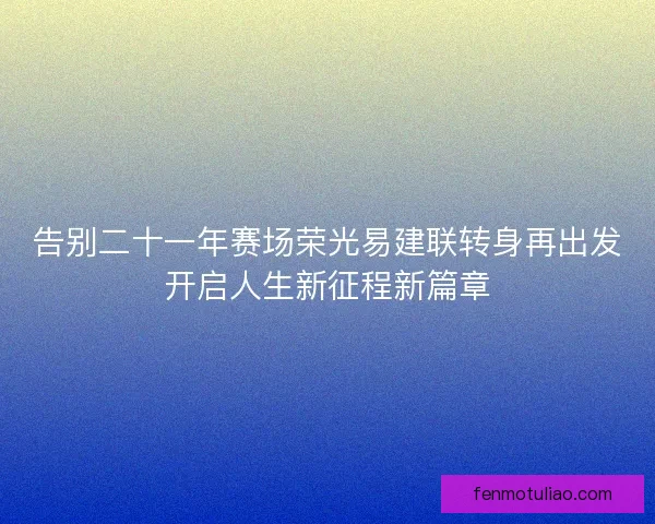 告别二十一年赛场荣光易建联转身再出发开启人生新征程新篇章