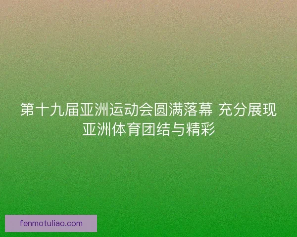 第十九届亚洲运动会圆满落幕 充分展现亚洲体育团结与精彩