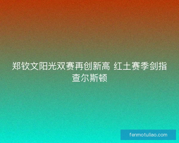 郑钦文阳光双赛再创新高 红土赛季剑指查尔斯顿